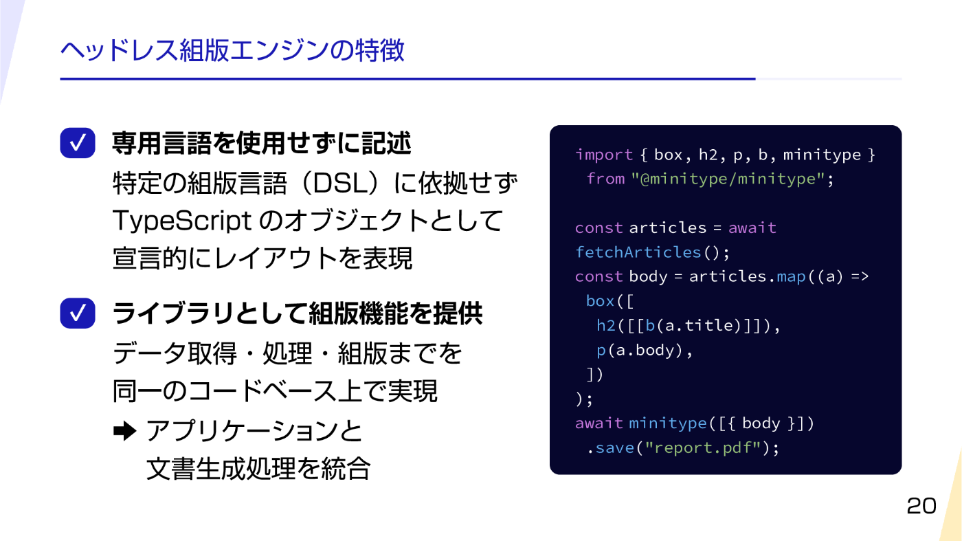 ヘッドレス組版エンジンの特徴．専用言語を使用せずに記述：特定の組版言語（DSL）に依拠せず TypeScript のオブジェクトとして宣言的にレイアウトを表現．ライブラリとして組版機能を提供：データ取得・処理・組版までを同一のコードベース上で表現 → アプリケーションと文書生成処理を統合．右側には記事を取得して組版を行うサンプルコードが示されている．